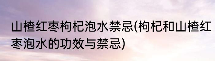 山楂红枣枸杞泡水禁忌(枸杞和山楂红枣泡水的功效与禁忌)