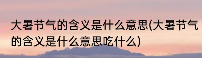 大暑节气的含义是什么意思(大暑节气的含义是什么意思吃什么)