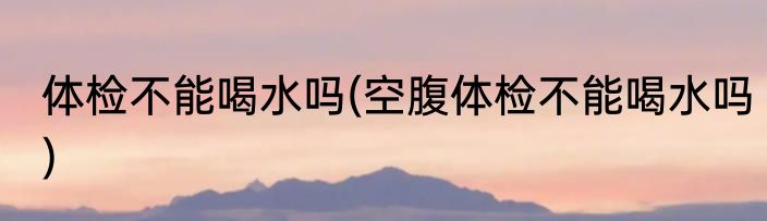 体检不能喝水吗(空腹体检不能喝水吗)