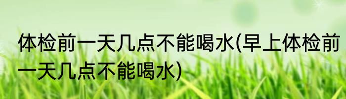 体检前一天几点不能喝水(早上体检前一天几点不能喝水)