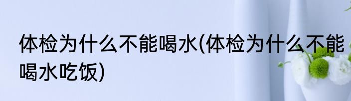 体检为什么不能喝水(体检为什么不能喝水吃饭)