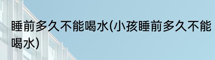 睡前多久不能喝水(小孩睡前多久不能喝水)