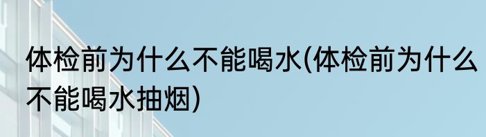 体检前为什么不能喝水(体检前为什么不能喝水抽烟)