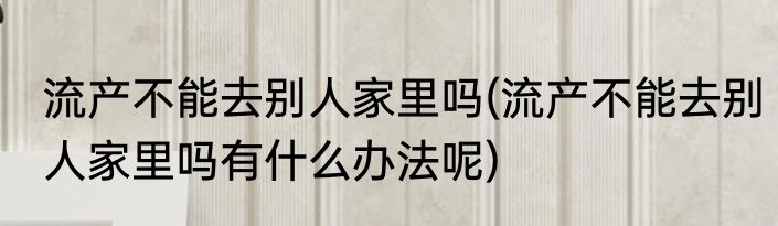 流产不能去别人家里吗(流产不能去别人家里吗有什么办法呢)