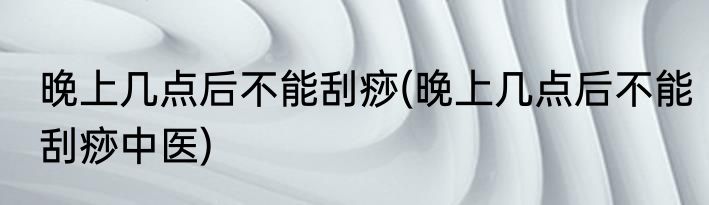 晚上几点后不能刮痧(晚上几点后不能刮痧中医)