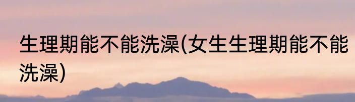 生理期能不能洗澡(女生生理期能不能洗澡)