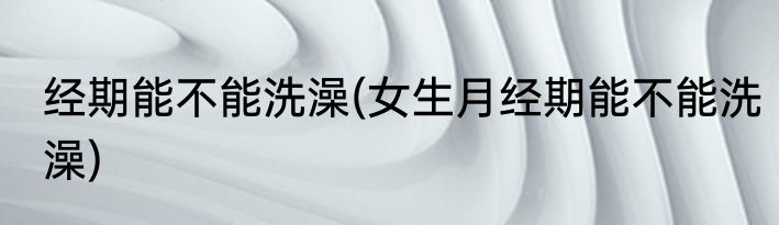 经期能不能洗澡(女生月经期能不能洗澡)