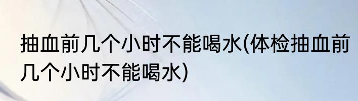 抽血前几个小时不能喝水(体检抽血前几个小时不能喝水)