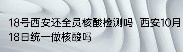 18号西安还全员核酸检测吗  西安10月18日统一做核酸吗