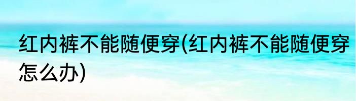 红内裤不能随便穿(红内裤不能随便穿怎么办)