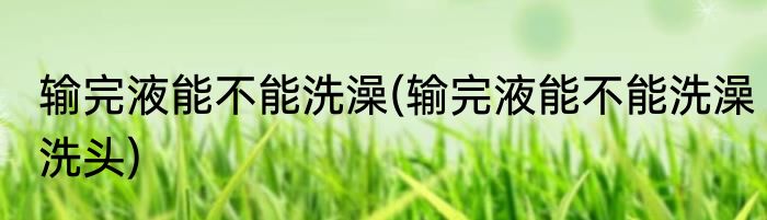 输完液能不能洗澡(输完液能不能洗澡洗头)