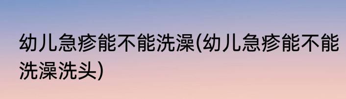幼儿急疹能不能洗澡(幼儿急疹能不能洗澡洗头)