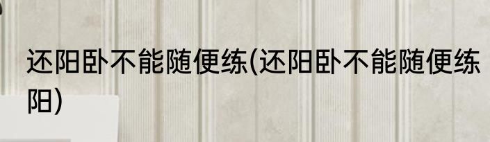 还阳卧不能随便练(还阳卧不能随便练阳)