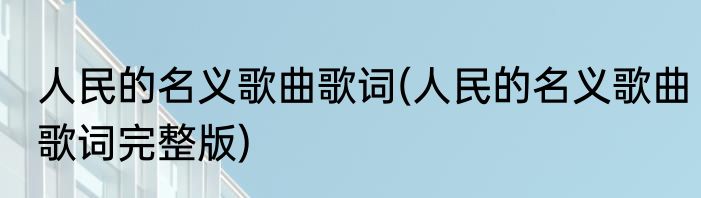 人民的名义歌曲歌词(人民的名义歌曲歌词完整版)