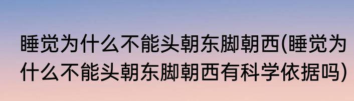 睡觉为什么不能头朝东脚朝西(睡觉为什么不能头朝东脚朝西有科学依据吗)