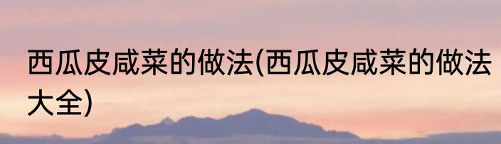 西瓜皮咸菜的做法(西瓜皮咸菜的做法大全)