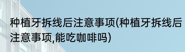 种植牙拆线后注意事项(种植牙拆线后注意事项,能吃咖啡吗)