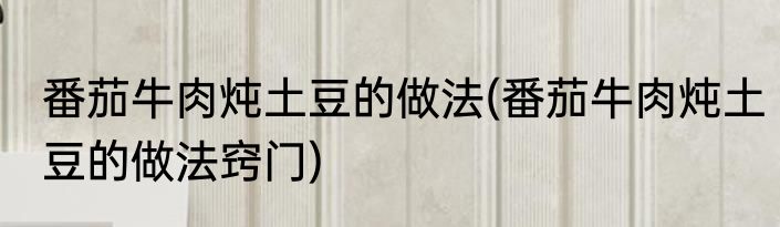 番茄牛肉炖土豆的做法(番茄牛肉炖土豆的做法窍门)