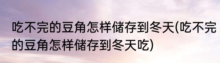 吃不完的豆角怎样储存到冬天(吃不完的豆角怎样储存到冬天吃)