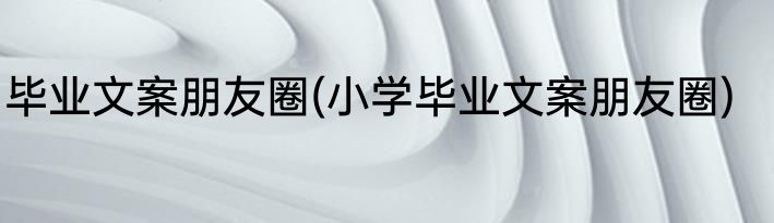 毕业文案朋友圈(小学毕业文案朋友圈)