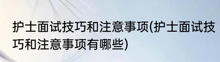 护士面试技巧和注意事项(护士面试技巧和注意事项有哪些)