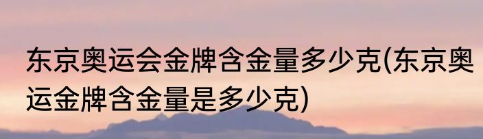 东京奥运会金牌含金量多少克(东京奥运金牌含金量是多少克)