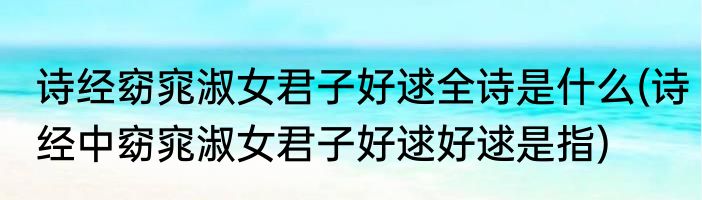 诗经窈窕淑女君子好逑全诗是什么(诗经中窈窕淑女君子好逑好逑是指)