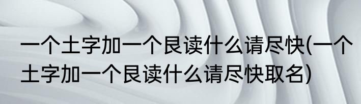 一个土字加一个艮读什么请尽快(一个土字加一个艮读什么请尽快取名)