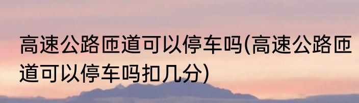 高速公路匝道可以停车吗(高速公路匝道可以停车吗扣几分)