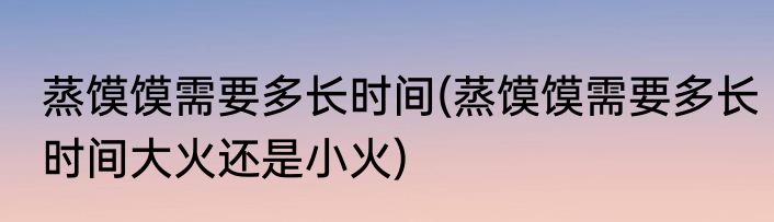 蒸馍馍需要多长时间(蒸馍馍需要多长时间大火还是小火)
