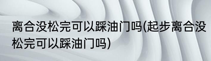 离合没松完可以踩油门吗(起步离合没松完可以踩油门吗)