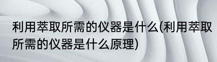 利用萃取所需的仪器是什么(利用萃取所需的仪器是什么原理)