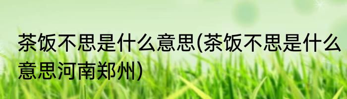 茶饭不思是什么意思(茶饭不思是什么意思河南郑州)