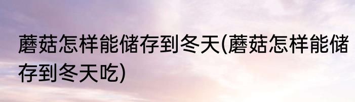 蘑菇怎样能储存到冬天(蘑菇怎样能储存到冬天吃)