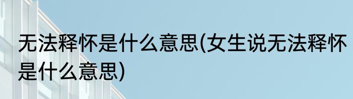 无法释怀是什么意思(女生说无法释怀是什么意思)