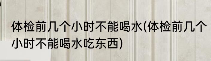 体检前几个小时不能喝水(体检前几个小时不能喝水吃东西)