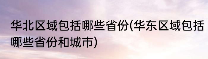 华北区域包括哪些省份(华东区域包括哪些省份和城市)