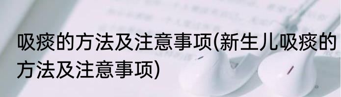 吸痰的方法及注意事项(新生儿吸痰的方法及注意事项)