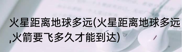 火星距离地球多远(火星距离地球多远,火箭要飞多久才能到达)