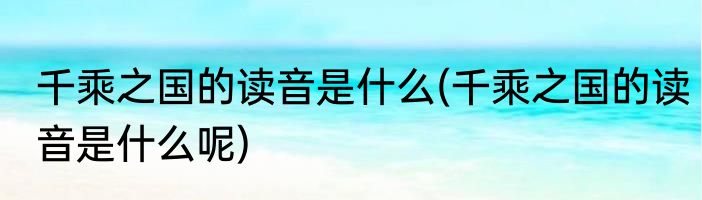 千乘之国的读音是什么(千乘之国的读音是什么呢)