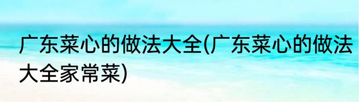 广东菜心的做法大全(广东菜心的做法大全家常菜)