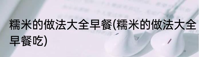 糯米的做法大全早餐(糯米的做法大全早餐吃)