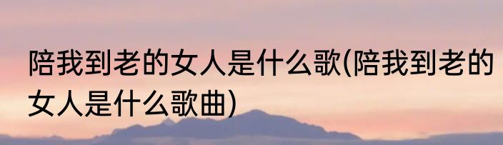 陪我到老的女人是什么歌(陪我到老的女人是什么歌曲)