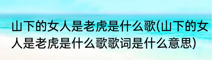 山下的女人是老虎是什么歌(山下的女人是老虎是什么歌歌词是什么意思)