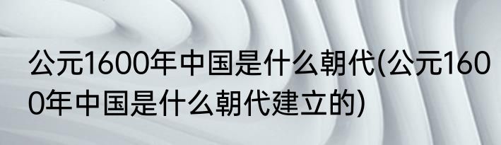 公元1600年中国是什么朝代(公元1600年中国是什么朝代建立的)