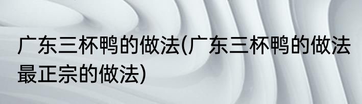 广东三杯鸭的做法(广东三杯鸭的做法 最正宗的做法)