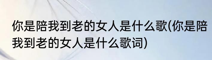 你是陪我到老的女人是什么歌(你是陪我到老的女人是什么歌词)