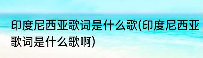 印度尼西亚歌词是什么歌(印度尼西亚歌词是什么歌啊)