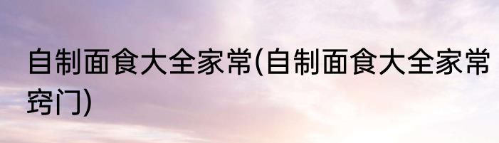 自制面食大全家常(自制面食大全家常窍门)