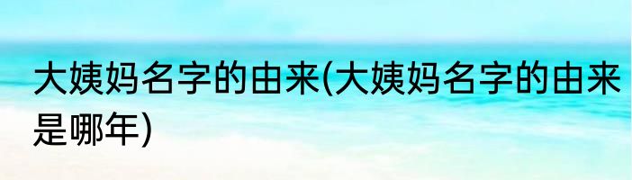 大姨妈名字的由来(大姨妈名字的由来是哪年)